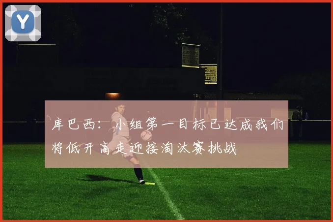 库巴西：小组第一目标已达成我们将低开高走迎接淘汰赛挑战