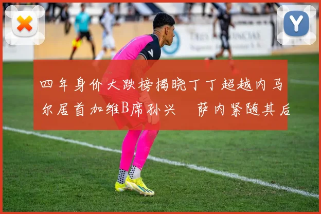 四年身价大跌榜揭晓丁丁超越内马尔居首加维B席孙兴慜萨内紧随其后