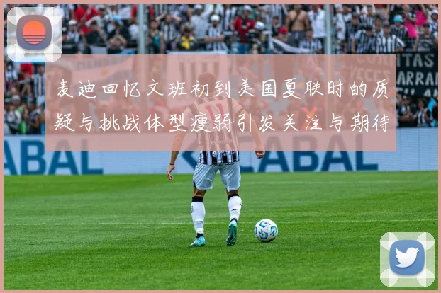 麦迪回忆文班初到美国夏联时的质疑与挑战体型瘦弱引发关注与期待