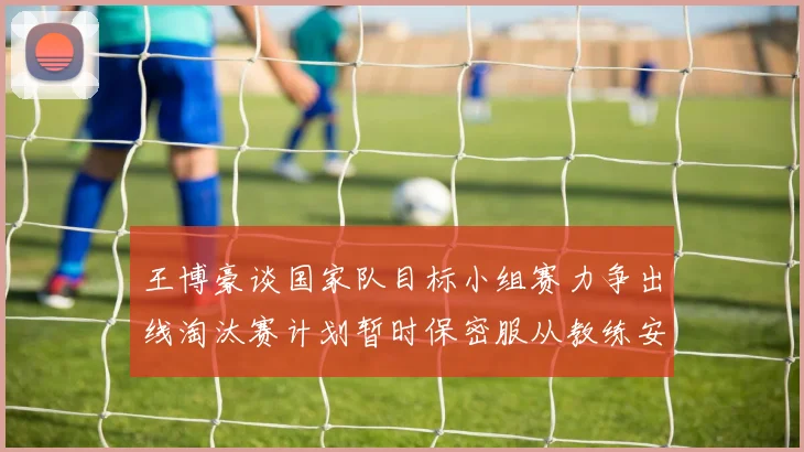 王博豪谈国家队目标小组赛力争出线淘汰赛计划暂时保密服从教练安排