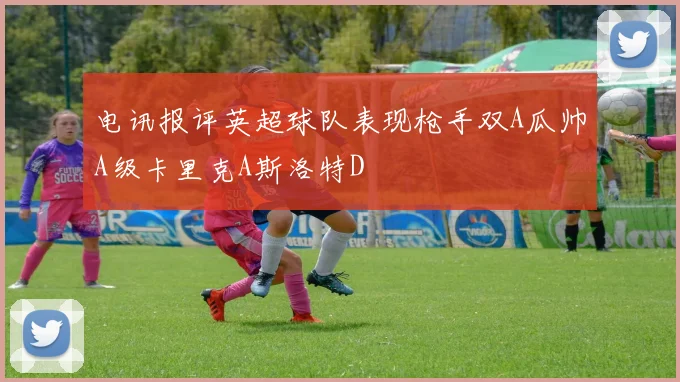 电讯报评英超球队表现枪手双A瓜帅A级卡里克A斯洛特D