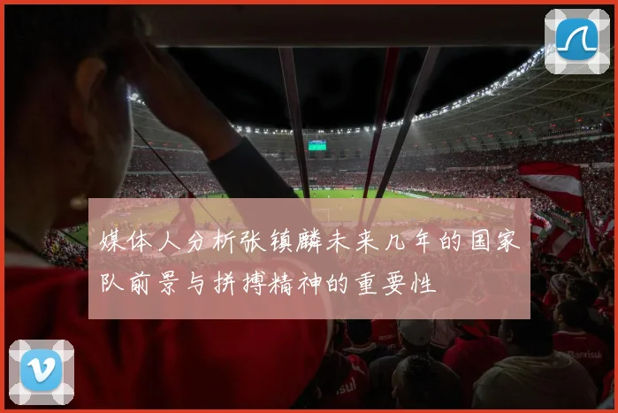 媒体人分析张镇麟未来几年的国家队前景与拼搏精神的重要性