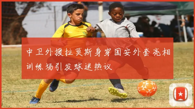 中卫外援拉莫斯身穿国安外套亮相训练场引发球迷热议
