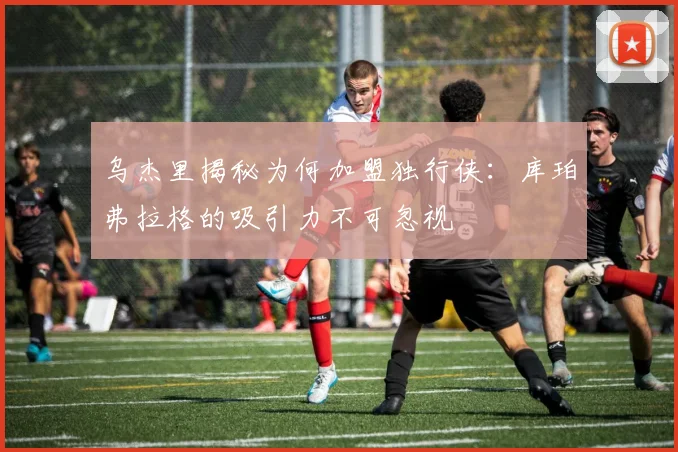 乌杰里揭秘为何加盟独行侠：库珀弗拉格的吸引力不可忽视
