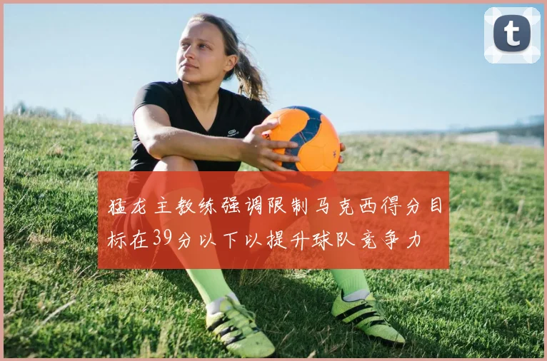 猛龙主教练强调限制马克西得分目标在39分以下以提升球队竞争力