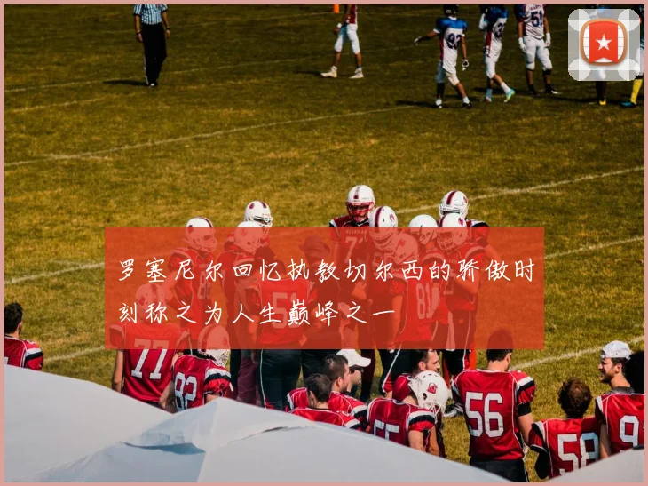 罗塞尼尔回忆执教切尔西的骄傲时刻称之为人生巅峰之一