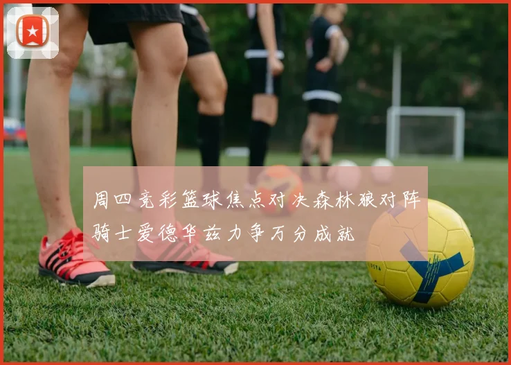 周四竞彩篮球焦点对决森林狼对阵骑士爱德华兹力争万分成就