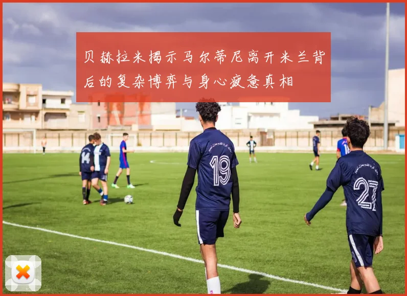 贝赫拉米揭示马尔蒂尼离开米兰背后的复杂博弈与身心疲惫真相