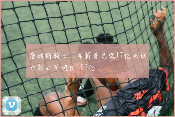 詹姆斯骑士11年薪资总额17亿米切尔新合同超出103亿