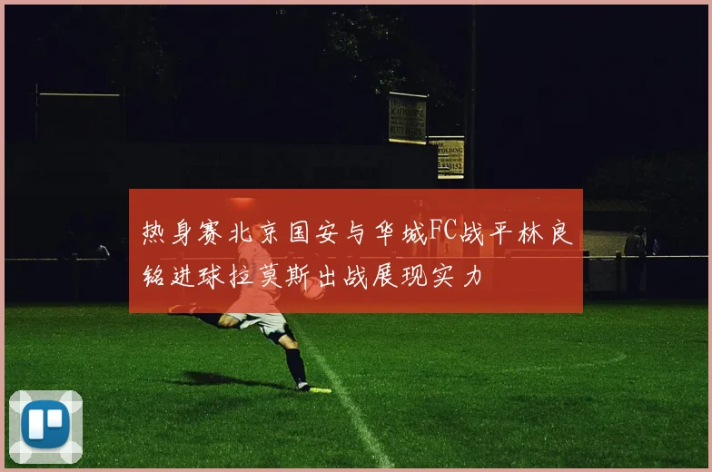 热身赛北京国安与华城FC战平林良铭进球拉莫斯出战展现实力