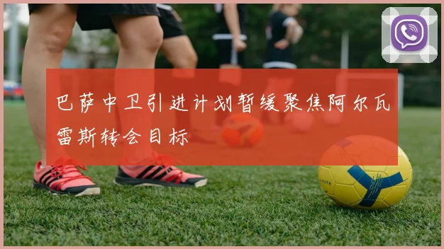 巴萨中卫引进计划暂缓聚焦阿尔瓦雷斯转会目标
