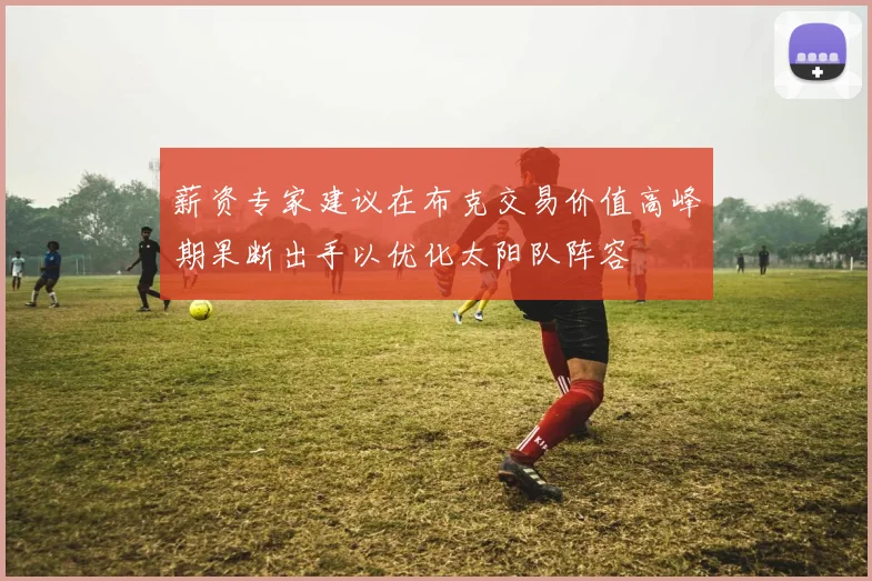 薪资专家建议在布克交易价值高峰期果断出手以优化太阳队阵容