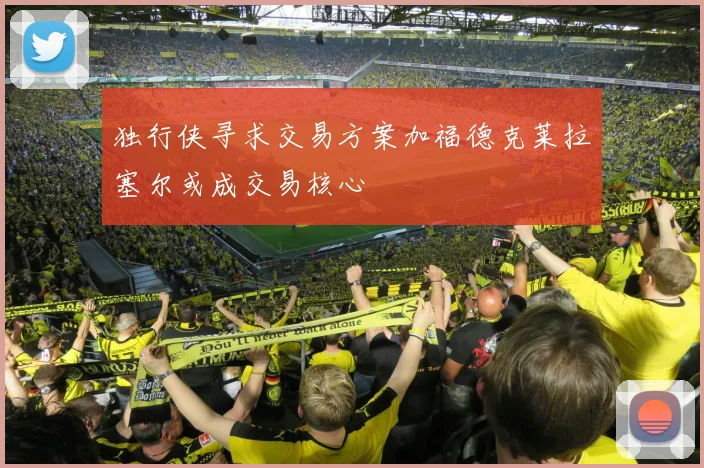 独行侠寻求交易方案加福德克莱拉塞尔或成交易核心