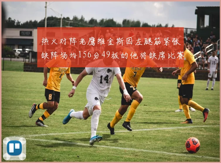 热火对阵老鹰维金斯因左腿筋紧张缺阵场均156分49板的他将缺席比赛