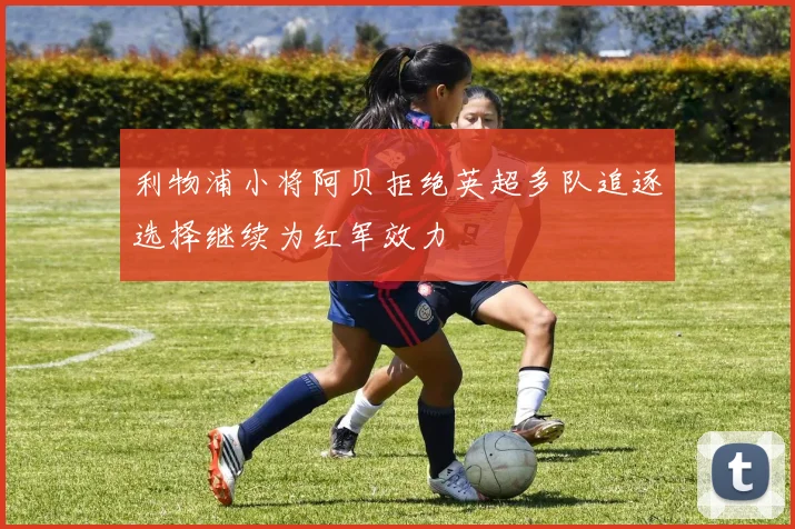 利物浦小将阿贝拒绝英超多队追逐选择继续为红军效力