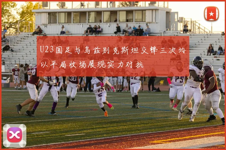U23国足与乌兹别克斯坦交锋三次均以平局收场展现实力对抗