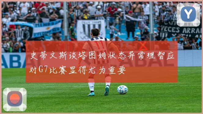 史蒂文斯谈塔图姆状态异常理智应对G7比赛显得尤为重要