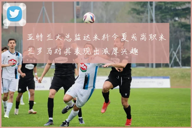 亚特兰大总监达米科今夏或离职米兰罗马对其表现出浓厚兴趣