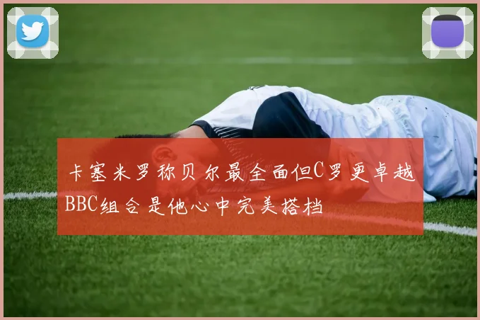 卡塞米罗称贝尔最全面但C罗更卓越BBC组合是他心中完美搭档