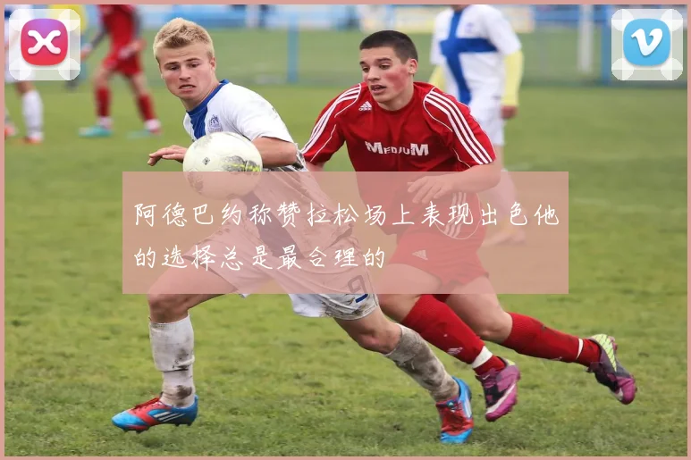 阿德巴约称赞拉松场上表现出色他的选择总是最合理的