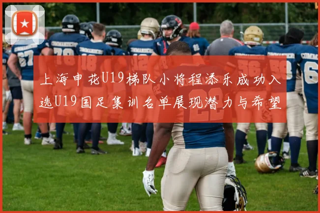 上海申花U19梯队小将程添乐成功入选U19国足集训名单展现潜力与希望