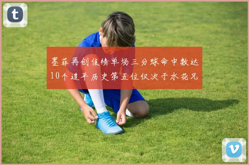 墨菲再创佳绩单场三分球命中数达10个追平历史第五位仅次于水花兄弟和利登