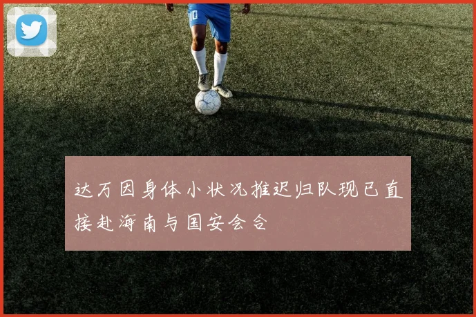 达万因身体小状况推迟归队现已直接赴海南与国安会合
