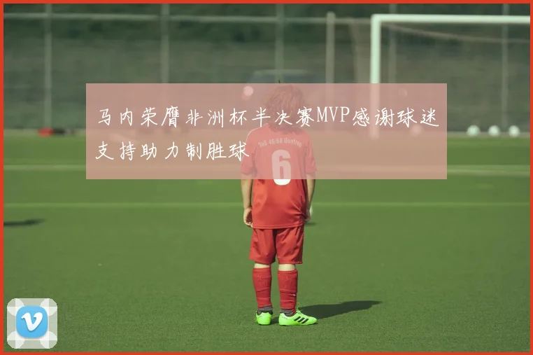 马内荣膺非洲杯半决赛MVP感谢球迷支持助力制胜球