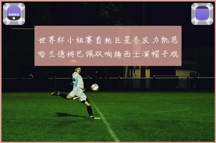 世界杯小组赛首轮巨星齐发力凯恩哈兰德姆巴佩双响梅西上演帽子戏法