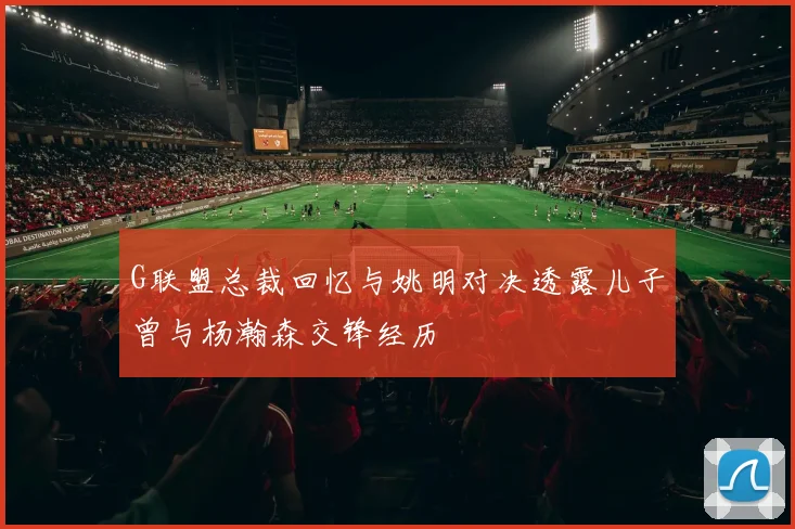 G联盟总裁回忆与姚明对决透露儿子曾与杨瀚森交锋经历