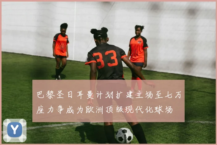 巴黎圣日耳曼计划扩建主场至七万座力争成为欧洲顶级现代化球场