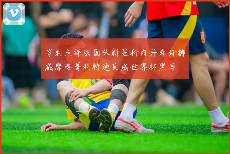 亨利点评法国队新星科内并看好挪威摩洛哥科特迪瓦成世界杯黑马